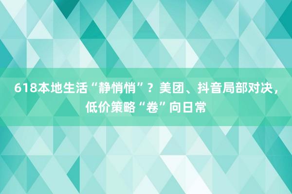 618本地生活“静悄悄”？美团、抖音局部对决，低价策略“卷”向日常