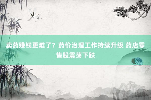 卖药赚钱更难了？药价治理工作持续升级 药店零售股震荡下跌