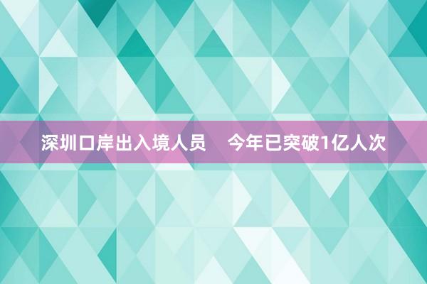 深圳口岸出入境人员    今年已突破1亿人次