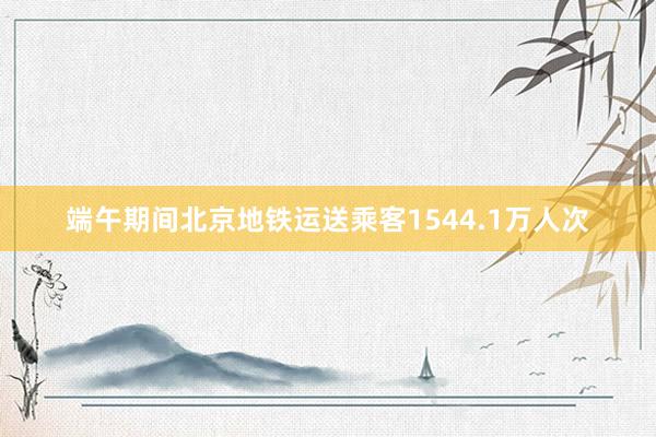 端午期间北京地铁运送乘客1544.1万人次