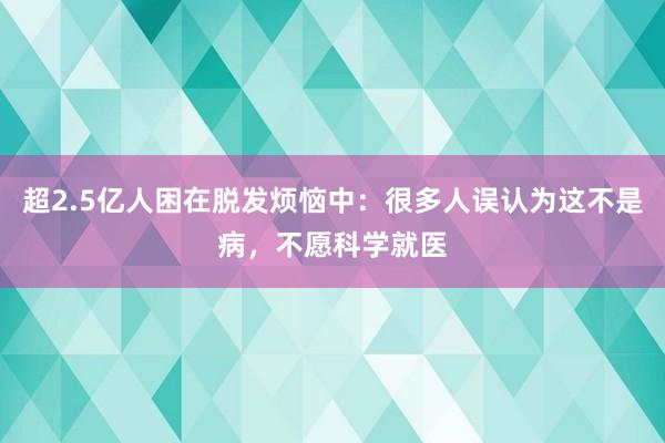 超2.5亿人困在脱发烦恼中：很多人误认为这不是病，不愿科学就医