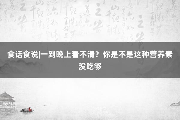 食话食说|一到晚上看不清？你是不是这种营养素没吃够