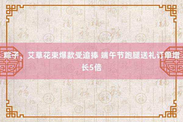 粽子、艾草花束爆款受追捧 端午节跑腿送礼订单增长5倍