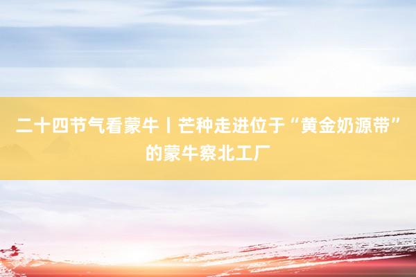 二十四节气看蒙牛丨芒种走进位于“黄金奶源带”的蒙牛察北工厂