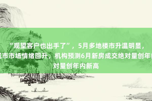 “观望客户也出手了”，5月多地楼市升温明显，一线城市市场情绪回升，机构预测6月新房成交绝对量创年内新高