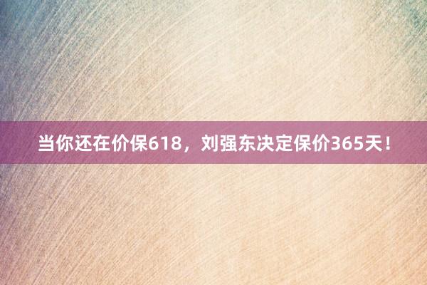 当你还在价保618，刘强东决定保价365天！