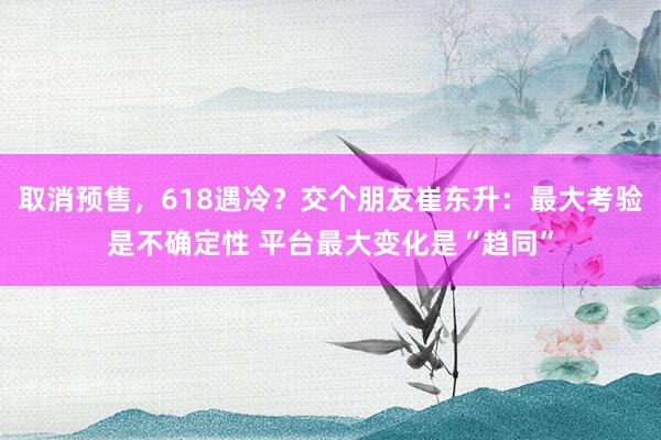 取消预售，618遇冷？交个朋友崔东升：最大考验是不确定性 平台最大变化是“趋同”