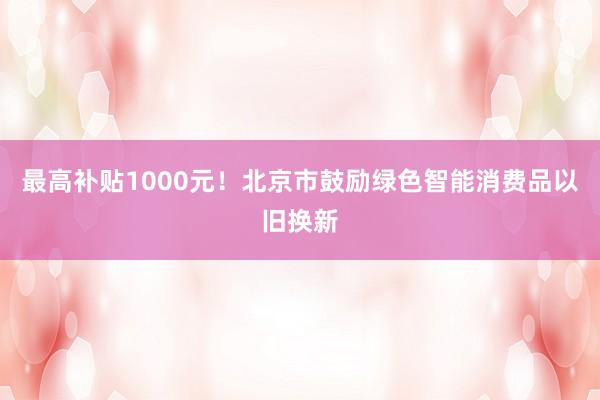 最高补贴1000元！北京市鼓励绿色智能消费品以旧换新