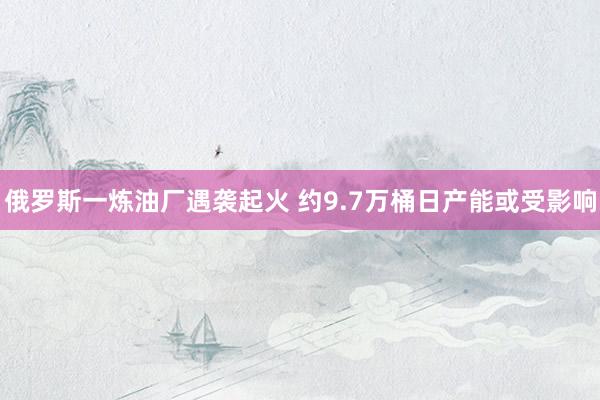 俄罗斯一炼油厂遇袭起火 约9.7万桶日产能或受影响