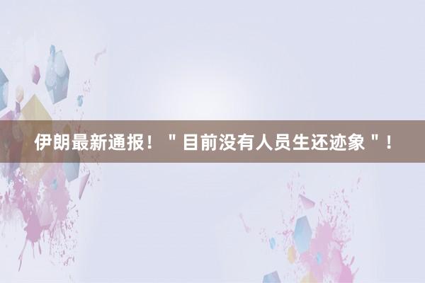 伊朗最新通报！＂目前没有人员生还迹象＂！