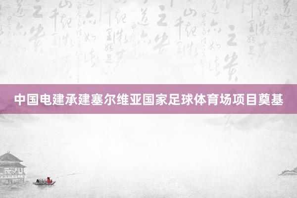 中国电建承建塞尔维亚国家足球体育场项目奠基