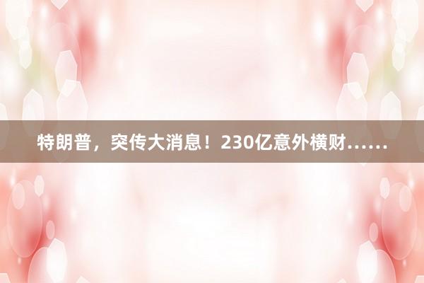 特朗普，突传大消息！230亿意外横财……