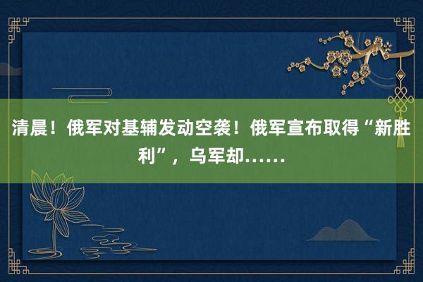 清晨！俄军对基辅发动空袭！俄军宣布取得“新胜利”，乌军却……