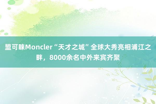 盟可睐Moncler“天才之城”全球大秀亮相浦江之畔，8000余名中外来宾齐聚