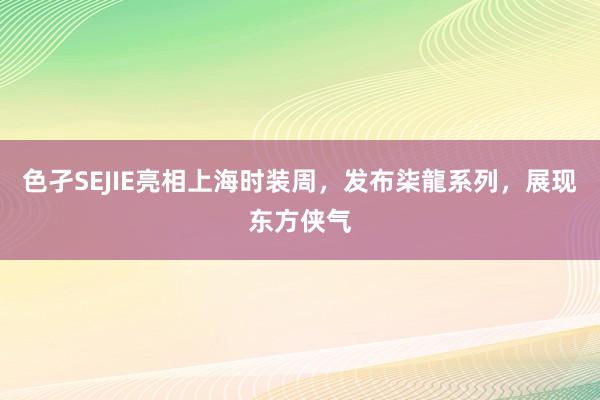 色孑SEJIE亮相上海时装周，发布柒龍系列，展现东方侠气