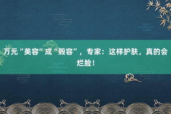 万元“美容”成“毁容”，专家：这样护肤，真的会烂脸！