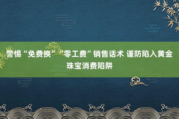 警惕“免费换”“零工费”销售话术 谨防陷入黄金珠宝消费陷阱