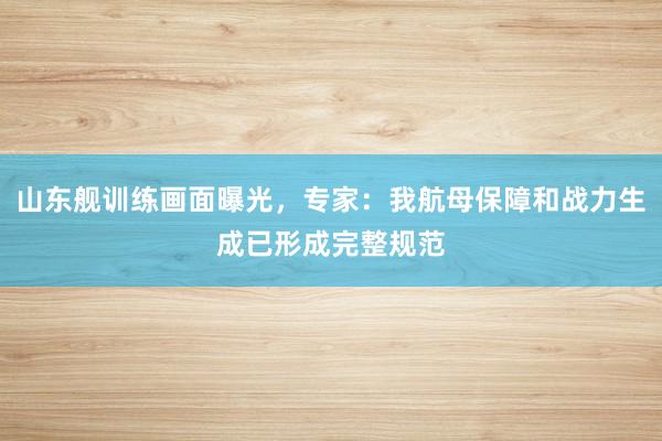 山东舰训练画面曝光，专家：我航母保障和战力生成已形成完整规范