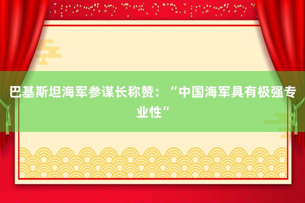 巴基斯坦海军参谋长称赞：“中国海军具有极强专业性”