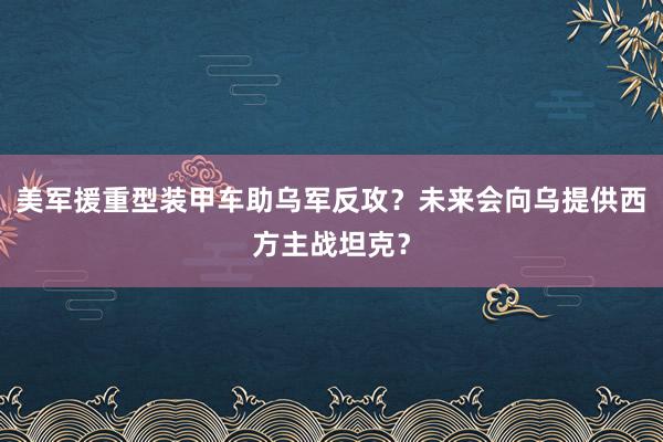 美军援重型装甲车助乌军反攻？未来会向乌提供西方主战坦克？