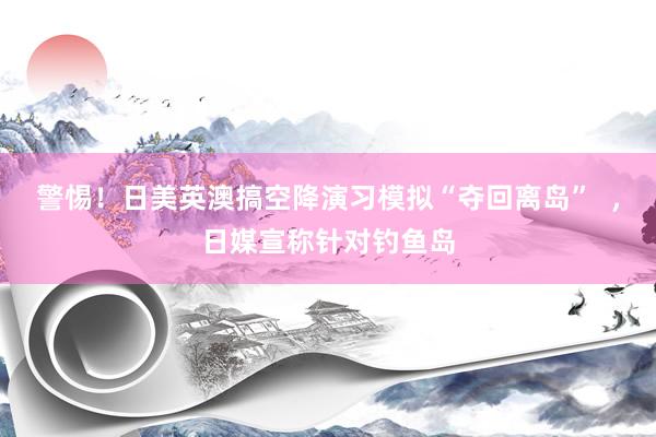 警惕！日美英澳搞空降演习模拟“夺回离岛”  ，日媒宣称针对钓鱼岛