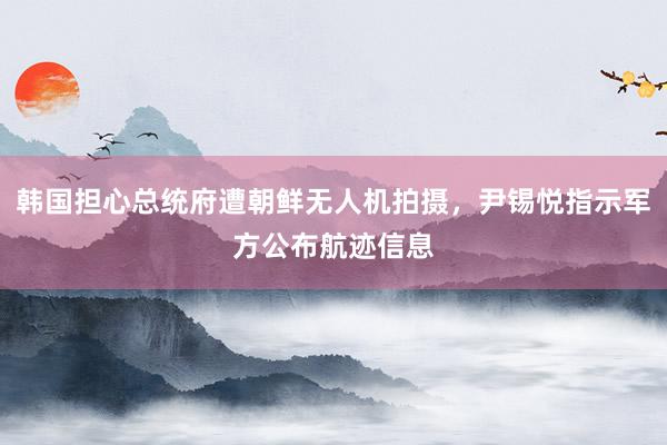 韩国担心总统府遭朝鲜无人机拍摄，尹锡悦指示军方公布航迹信息