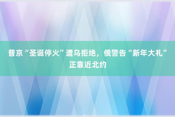 普京“圣诞停火”遭乌拒绝，俄警告“新年大礼”正靠近北约