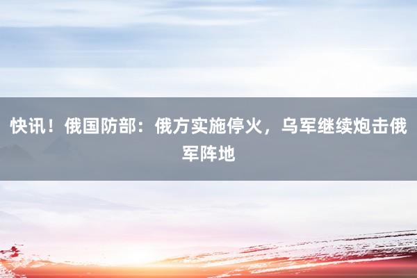 快讯！俄国防部：俄方实施停火，乌军继续炮击俄军阵地