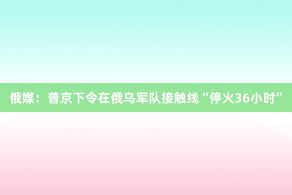 俄媒：普京下令在俄乌军队接触线“停火36小时”