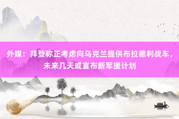 外媒：拜登称正考虑向乌克兰提供布拉德利战车，未来几天或宣布新军援计划