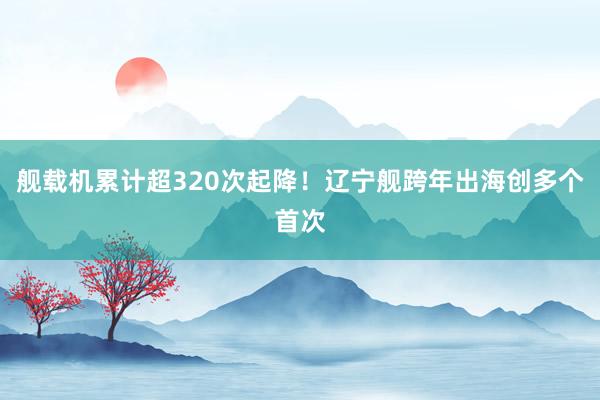 舰载机累计超320次起降！辽宁舰跨年出海创多个首次