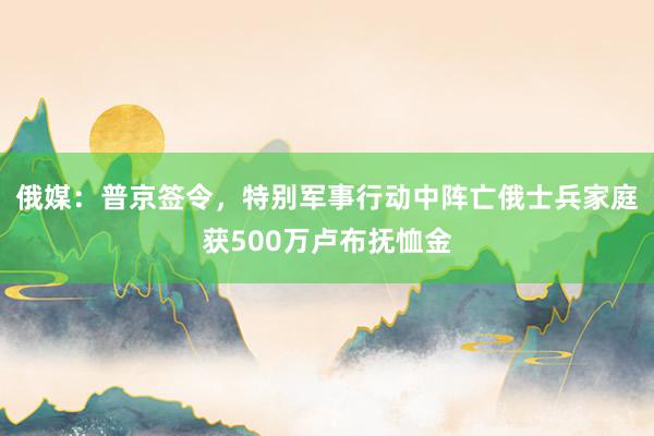 俄媒：普京签令，特别军事行动中阵亡俄士兵家庭获500万卢布抚恤金