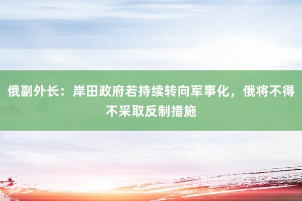 俄副外长：岸田政府若持续转向军事化，俄将不得不采取反制措施