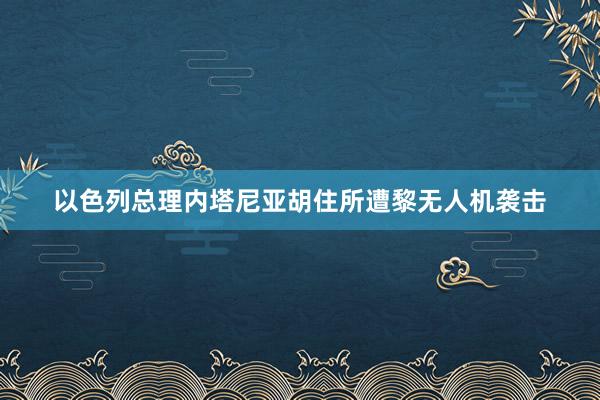 以色列总理内塔尼亚胡住所遭黎无人机袭击