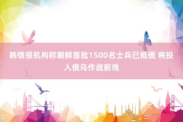 韩情报机构称朝鲜首批1500名士兵已抵俄 将投入俄乌作战前线