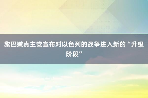 黎巴嫩真主党宣布对以色列的战争进入新的“升级阶段”