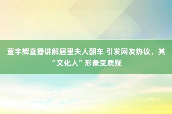 董宇辉直播讲解居里夫人翻车 引发网友热议，其“文化人”形象受质疑