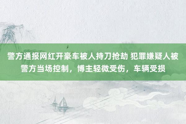 警方通报网红开豪车被人持刀抢劫 犯罪嫌疑人被警方当场控制，博主轻微受伤，车辆受损