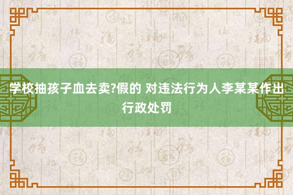 学校抽孩子血去卖?假的 对违法行为人李某某作出行政处罚