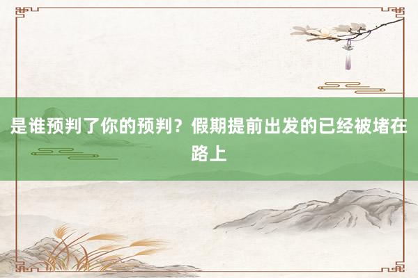 是谁预判了你的预判？假期提前出发的已经被堵在路上