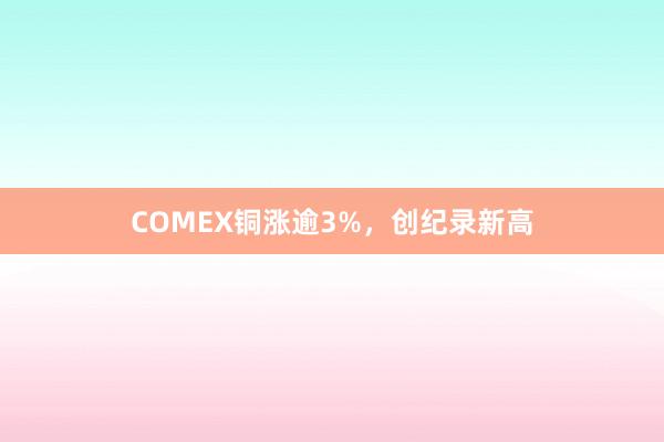 COMEX铜涨逾3%，创纪录新高