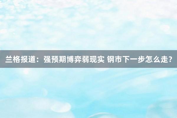 兰格报道：强预期博弈弱现实 钢市下一步怎么走？