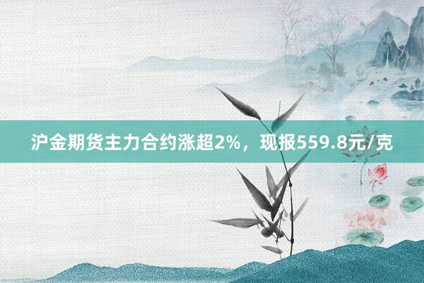 沪金期货主力合约涨超2%，现报559.8元/克