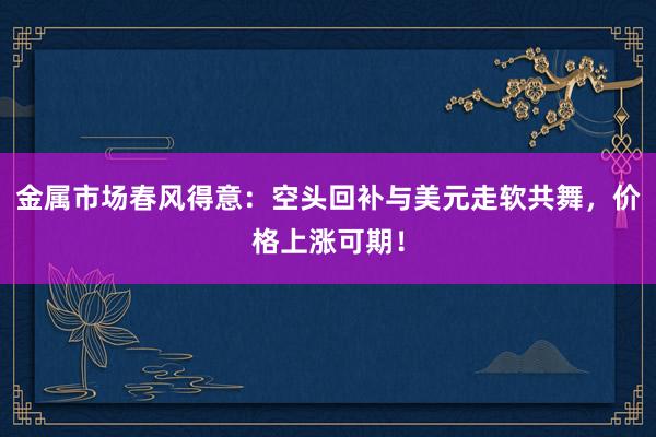 金属市场春风得意：空头回补与美元走软共舞，价格上涨可期！