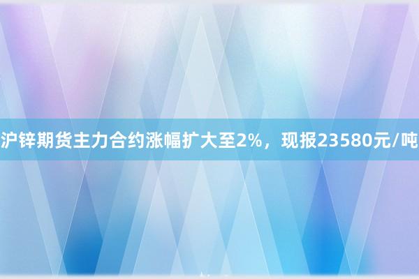 沪锌期货主力合约涨幅扩大至2%，现报23580元/吨