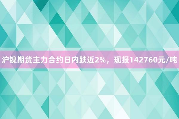 沪镍期货主力合约日内跌近2%，现报142760元/吨