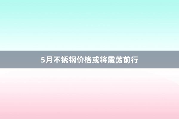 5月不锈钢价格或将震荡前行