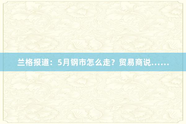 兰格报道：5月钢市怎么走？贸易商说……