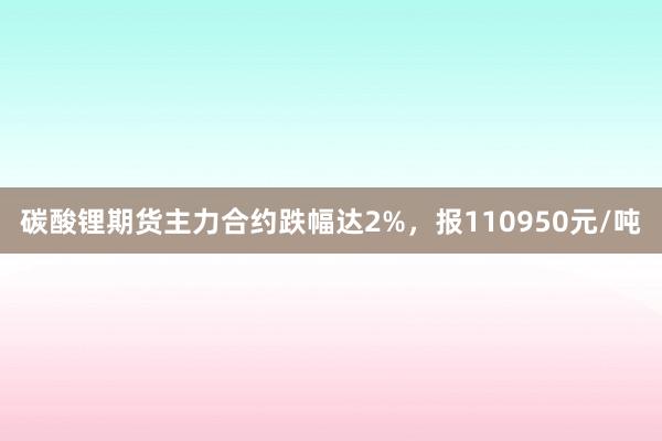 碳酸锂期货主力合约跌幅达2%，报110950元/吨