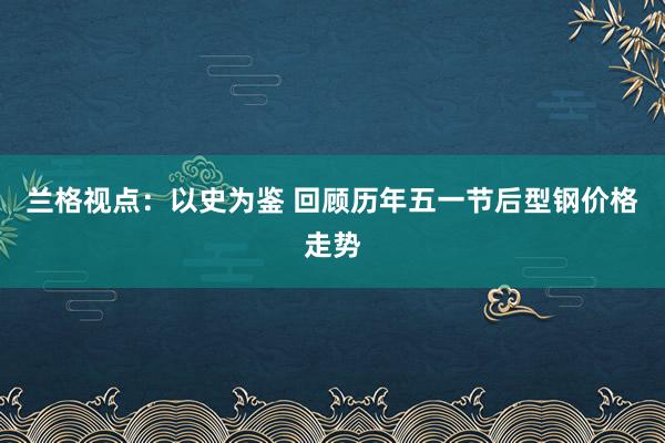 兰格视点：以史为鉴 回顾历年五一节后型钢价格走势